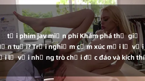 tải phim jav miễn phí Khám phá thế giới sex trực tuyến: Hơn tuổi? Trải nghiệm cảm xúc mới lạ với những trò chơi độc đáo và kích thích người lớn