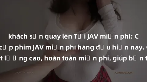 khách sạn quay lén Tải JAV miễn phí: Các trang web cung cấp phim JAV miễn phí hàng đầu hiện nay. Các tác phẩm chất lượng cao, hoàn toàn miễn phí, giúp bạn thỏa mãn niềm đam mê mà không tốn kém.