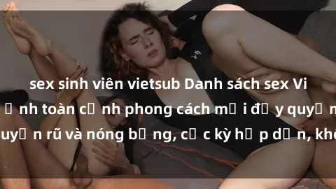 sex sinh viên vietsub Danh sách sex Việt Nam không che - Ảnh toàn cảnh phong cách mới đầy quyến rũ và nóng bỏng, cực kỳ hấp dẫn, không thể bỏ qua!