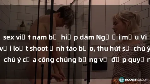 sex việt nam bị hiếp dâm Người mẫu Việt Nam gây sốt với loạt shoot ảnh táo bạo, thu hút sự chú ý của công chúng bằng vẻ đẹp quyến rũ và gợi cảm.