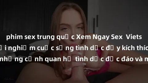 phim sex trung quốc Xem Ngay Sex  Vietsub Full HD - Cùng trải nghiệm cuộc sống tình dục đầy kích thích với những cảnh quan hệ tình dục độc đáo và mãnh liệt trong bộ phim này!