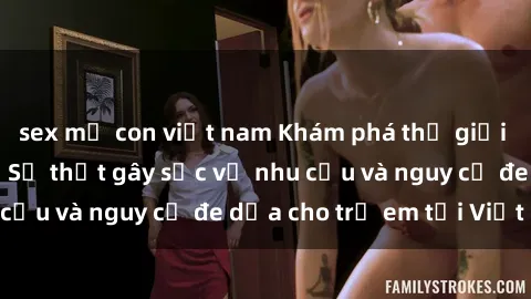sex mẹ con việt nam Khám phá thế giới sex loli Việt Nam: Sự thật gây sốc về nhu cầu và nguy cơ đe dọa cho trẻ em tại Việt Nam