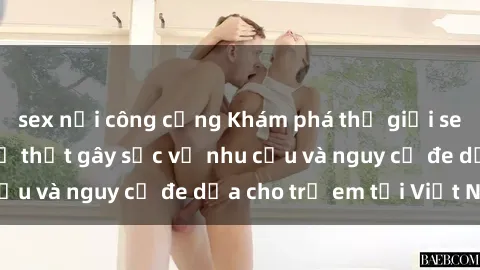 sex nơi công cộng Khám phá thế giới sex loli Việt Nam: Sự thật gây sốc về nhu cầu và nguy cơ đe dọa cho trẻ em tại Việt Nam