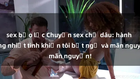 sex bạo lực Chuyện sex chị dâu: hành động nhiệt tình khiến tôi bất ngờ và mãn nguyện!