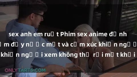 sex anh em ruột Phim sex anime đỉnh cao: Những tác phẩm đầy nước mắt và cảm xúc khiến người xem không thể rời mắt khỏi màn hình