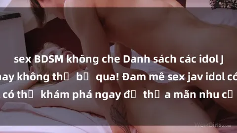 sex BDSM không che Danh sách các idol JAV hot nhất hiện nay không thể bỏ qua! Đam mê sex jav idol có thể khám phá ngay để thỏa mãn nhu cầu giải trí của mình!